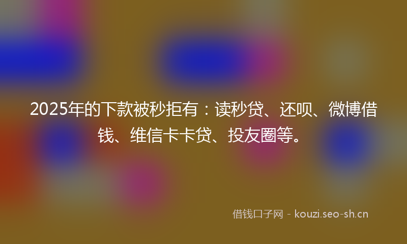 2025年的下款被秒拒有:读秒贷、还呗、微博借钱、维信卡卡贷、投友圈等。