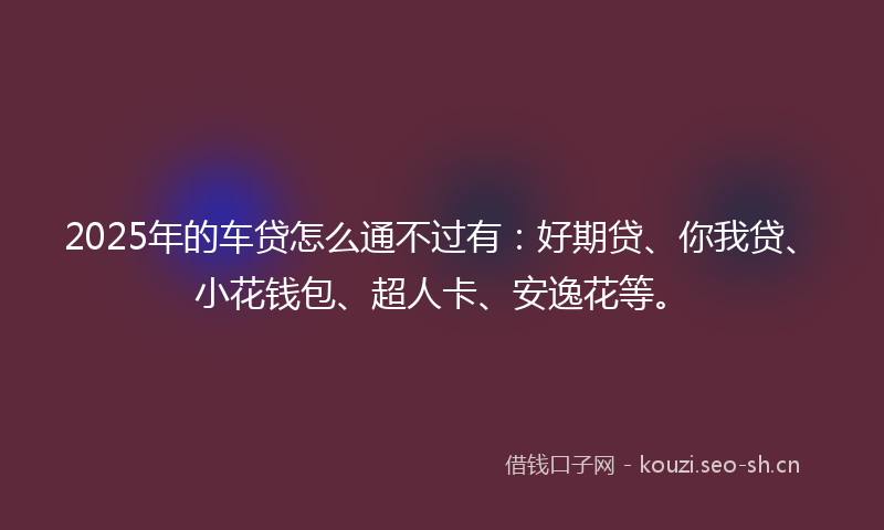 2025年的车贷怎么通不过有：好期贷、你我贷、小花钱包、超人卡、安逸花等。