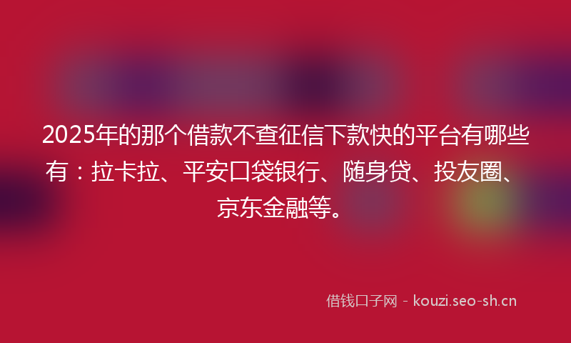 2025年的那个借款不查征信下款快的平台有哪些有：拉卡拉、平安口袋银行、随身贷、投友圈、京东金融等。
