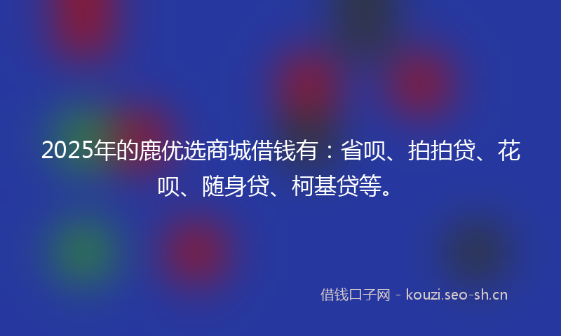 2025年的鹿优选商城借钱有:省呗、拍拍贷、花呗、随身贷、柯基贷等。