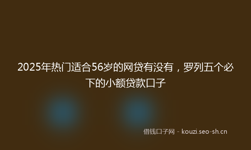 2025年热门适合56岁的网贷有没有，罗列五个必下的小额贷款口子