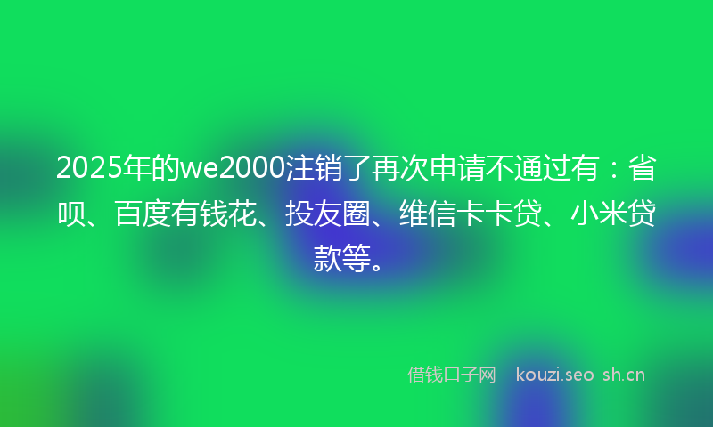 2025年的we2000注销了再次申请不通过有：省呗、百度有钱花、投友圈、维信卡卡贷、小米贷款等。