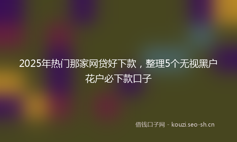 2025年热门那家网贷好下款，整理5个无视黑户花户必下款口子
