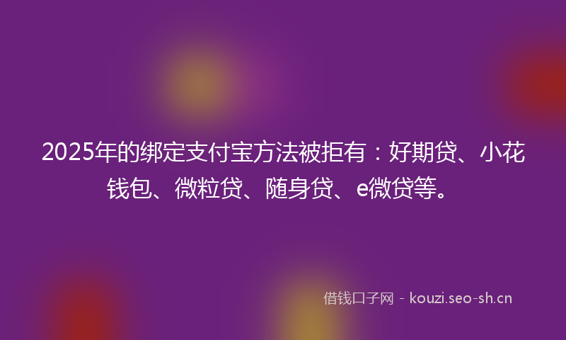 2025年的绑定支付宝方法被拒有：好期贷、小花钱包、微粒贷、随身贷、e微贷等。