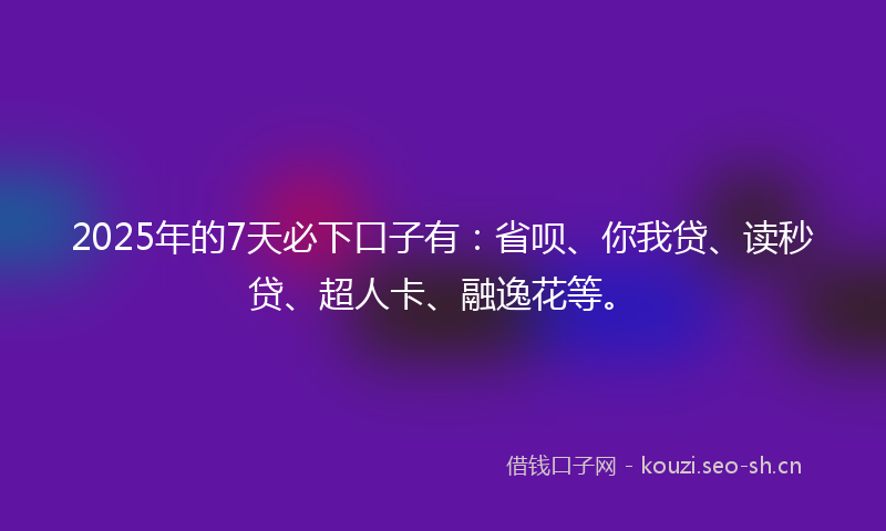 2025年的7天必下口子有：省呗、你我贷、读秒贷、超人卡、融逸花等。