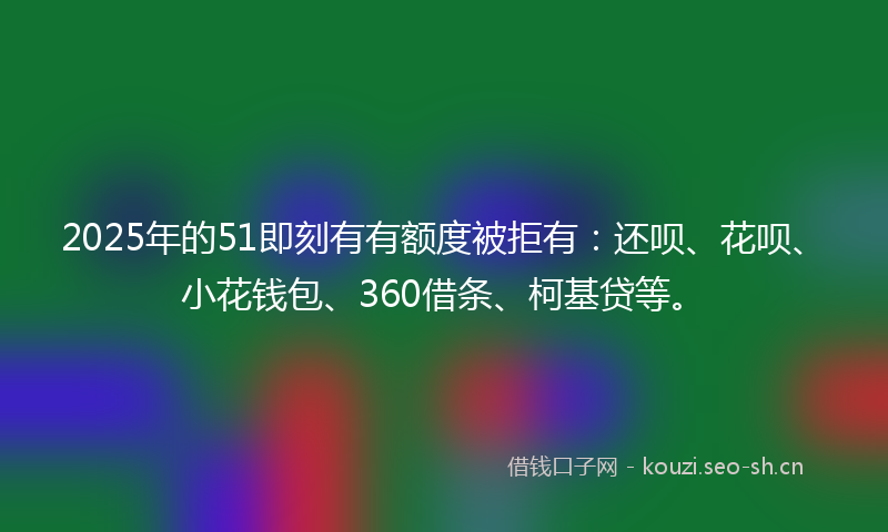 2025年的51即刻有有额度被拒有:还呗、花呗、小花钱包、360借条、柯基贷等。