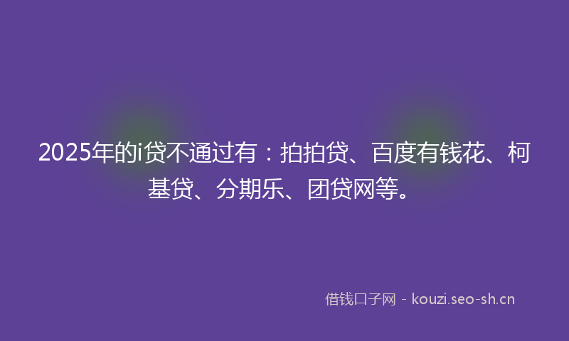 2025年的i贷不通过有:拍拍贷、百度有钱花、柯基贷、分期乐、团贷网等。