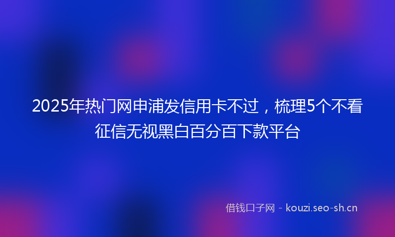 2025年热门网申浦发信用卡不过，梳理5个不看征信无视黑白百分百下款平台
