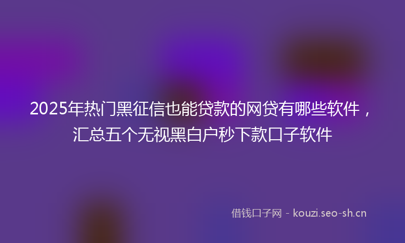 2025年热门黑征信也能贷款的网贷有哪些软件，汇总五个无视黑白户秒下款口子软件
