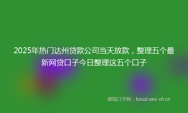 2025年热门达州贷款公司当天放款，整理五个最新网贷口子今日整理这五个口子