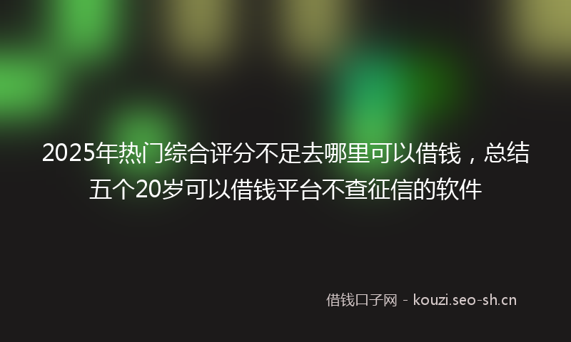 2025年热门综合评分不足去哪里可以借钱，总结五个20岁可以借钱平台不查征信的软件