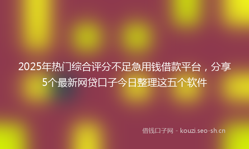 2025年热门综合评分不足急用钱借款平台，分享5个最新网贷口子今日整理这五个软件