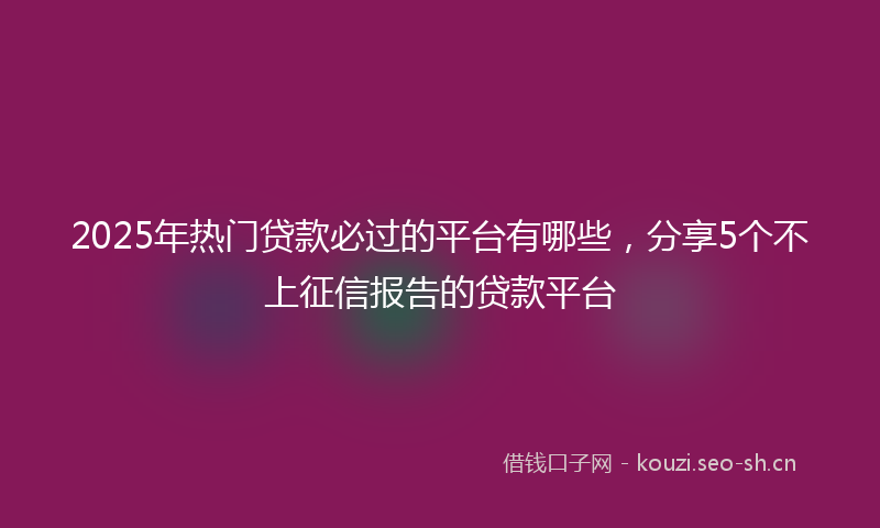 2025年热门贷款必过的平台有哪些，分享5个不上征信报告的贷款平台