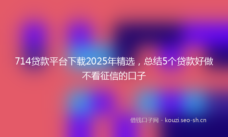 714贷款平台下载2025年精选,总结5个贷款好做不看征信的口子