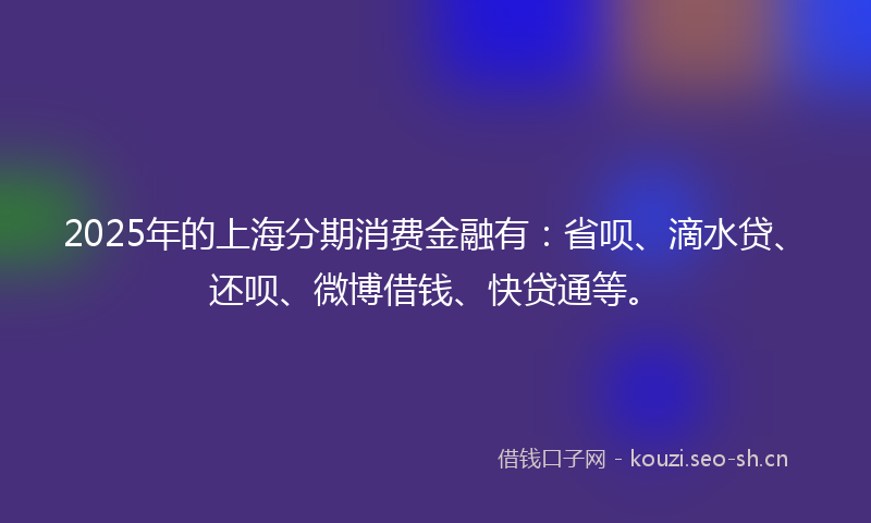 2025年的上海分期消费金融有:省呗、滴水贷、还呗、微博借钱、快贷通等。