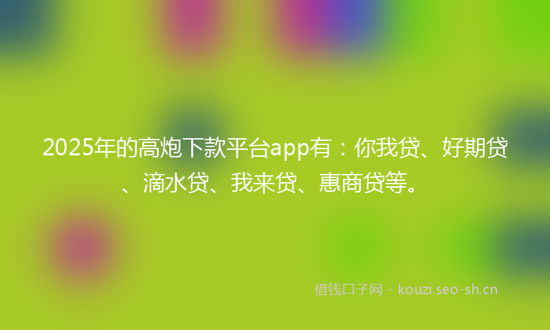 2025年的高炮下款平台app有：你我贷、好期贷、滴水贷、我来贷、惠商贷等。