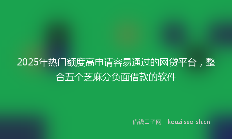 2025年热门额度高申请容易通过的网贷平台，整合五个芝麻分负面借款的软件