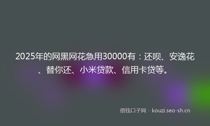 2025年的网黑网花急用30000有:还呗、安逸花、替你还、小米贷款、信用卡贷等。