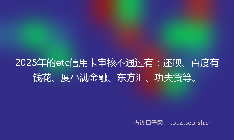 2025年的etc信用卡审核不通过有:还呗、百度有钱花、度小满金融、东方汇、功夫贷等。