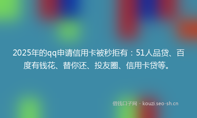 2025年的qq申请信用卡被秒拒有：51人品贷、百度有钱花、替你还、投友圈、信用卡贷等。