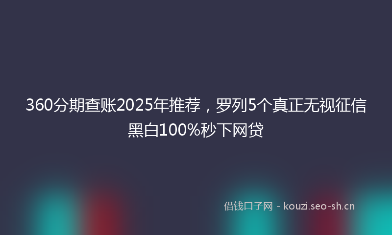 360分期查账2025年推荐，罗列5个真正无视征信黑白100%秒下网贷