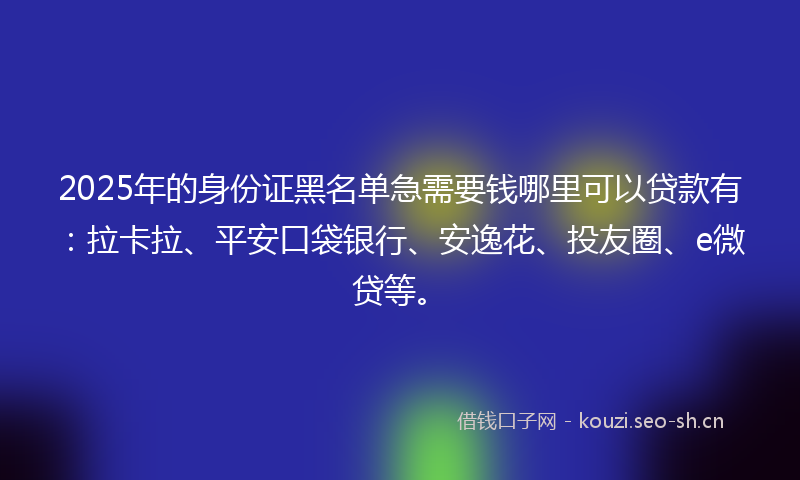 2025年的身份证黑名单急需要钱哪里可以贷款有：拉卡拉、平安口袋银行、安逸花、投友圈、e微贷等。
