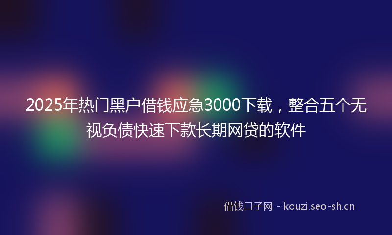 2025年热门黑户借钱应急3000下载，整合五个无视负债快速下款长期网贷的软件