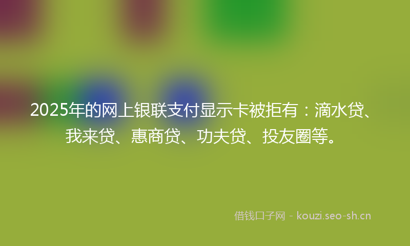 2025年的网上银联支付显示卡被拒有：滴水贷、我来贷、惠商贷、功夫贷、投友圈等。