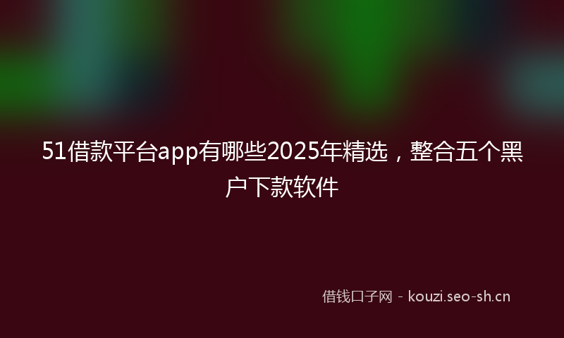 51借款平台app有哪些2025年精选，整合五个黑户下款软件
