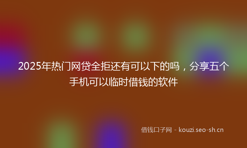2025年热门网贷全拒还有可以下的吗，分享五个手机可以临时借钱的软件