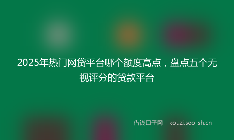 2025年热门网贷平台哪个额度高点，盘点五个无视评分的贷款平台