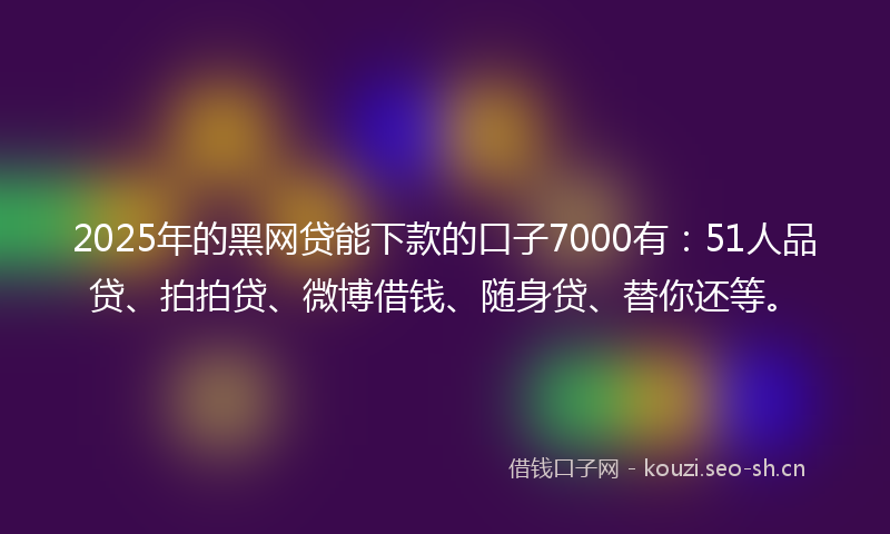 2025年的黑网贷能下款的口子7000有：51人品贷、拍拍贷、微博借钱、随身贷、替你还等。