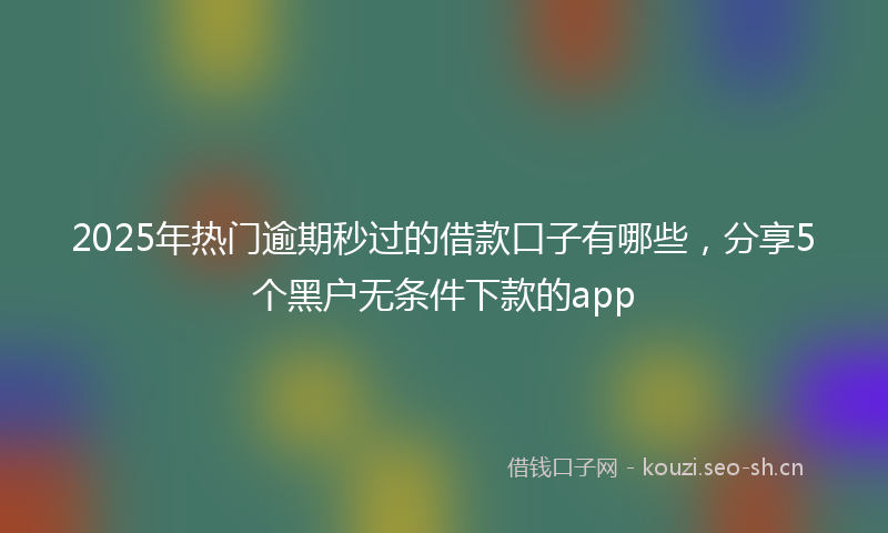 2025年热门逾期秒过的借款口子有哪些，分享5个黑户无条件下款的app