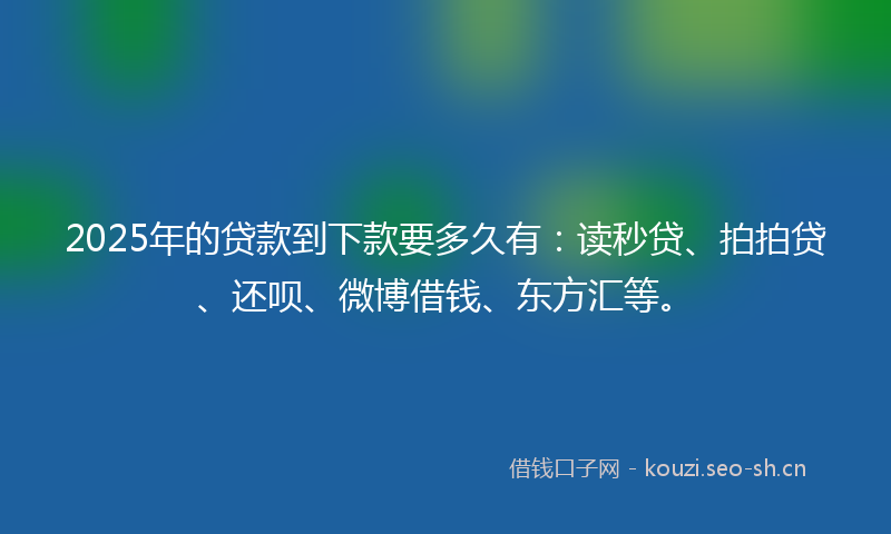 2025年的贷款到下款要多久有：读秒贷、拍拍贷、还呗、微博借钱、东方汇等。
