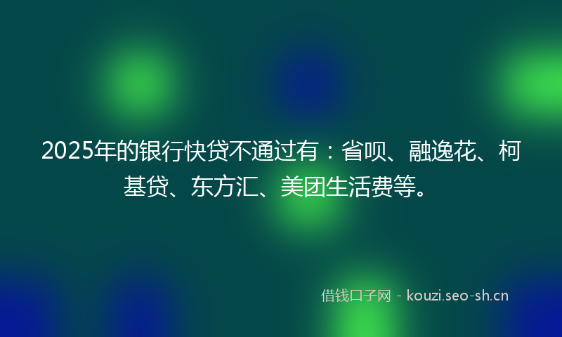 2025年的银行快贷不通过有:省呗、融逸花、柯基贷、东方汇、美团生活费等。