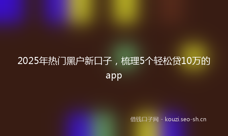 2025年热门黑户新口子，梳理5个轻松贷10万的app