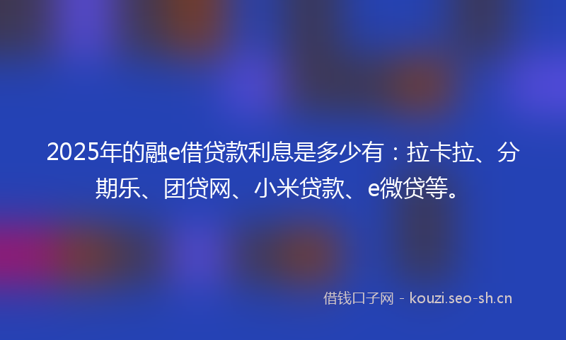 2025年的融e借贷款利息是多少有：拉卡拉、分期乐、团贷网、小米贷款、e微贷等。