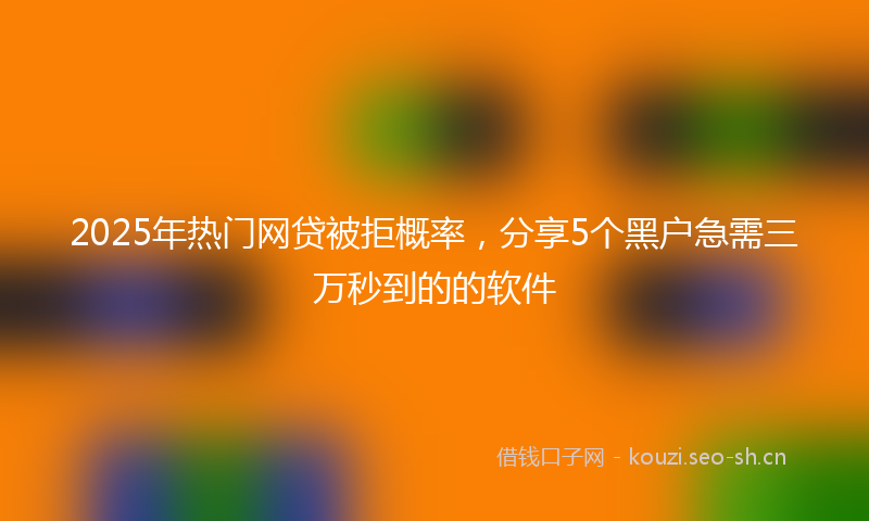 2025年热门网贷被拒概率，分享5个黑户急需三万秒到的的软件