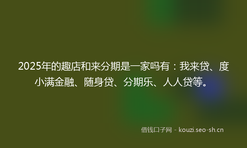2025年的趣店和来分期是一家吗有:我来贷、度小满金融、随身贷、分期乐、人人贷等。