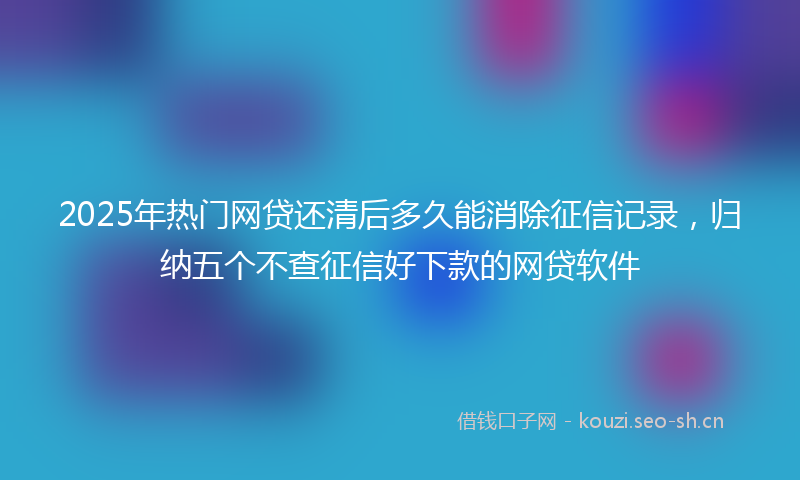 2025年热门网贷还清后多久能消除征信记录，归纳五个不查征信好下款的网贷软件