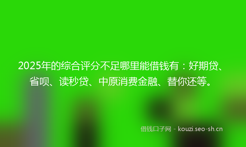 2025年的综合评分不足哪里能借钱有：好期贷、省呗、读秒贷、中原消费金融、替你还等。