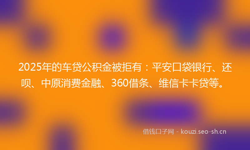 2025年的车贷公积金被拒有：平安口袋银行、还呗、中原消费金融、360借条、维信卡卡贷等。