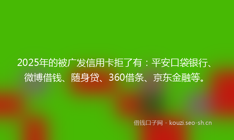 2025年的被广发信用卡拒了有：平安口袋银行、微博借钱、随身贷、360借条、京东金融等。