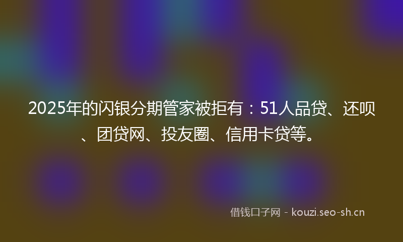 2025年的闪银分期管家被拒有：51人品贷、还呗、团贷网、投友圈、信用卡贷等。