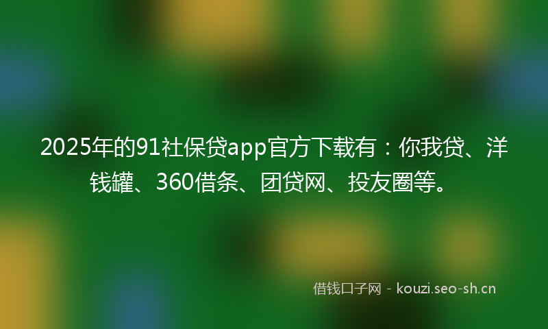2025年的91社保贷app官方下载有：你我贷、洋钱罐、360借条、团贷网、投友圈等。