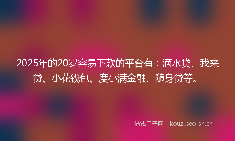 2025年的20岁容易下款的平台有:滴水贷、我来贷、小花钱包、度小满金融、随身贷等。