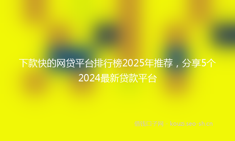下款快的网贷平台排行榜2025年推荐，分享5个2024最新贷款平台