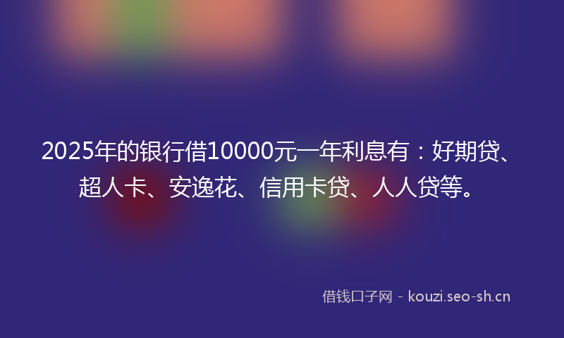 2025年的银行借10000元一年利息有：好期贷、超人卡、安逸花、信用卡贷、人人贷等。