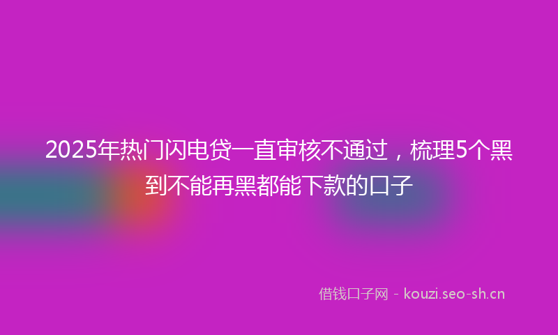2025年热门闪电贷一直审核不通过,梳理5个黑到不能再黑都能下款的口子