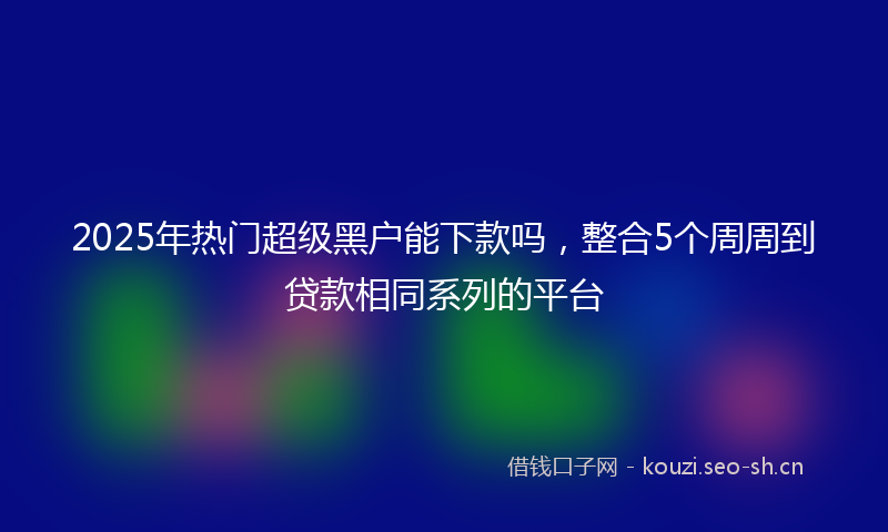 2025年热门超级黑户能下款吗，整合5个周周到贷款相同系列的平台